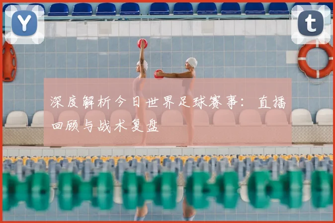 深度解析今日世界足球赛事：直播回顾与战术复盘