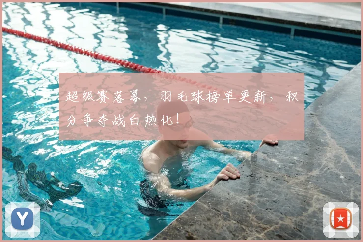 超级赛落幕，羽毛球榜单更新，积分争夺战白热化！