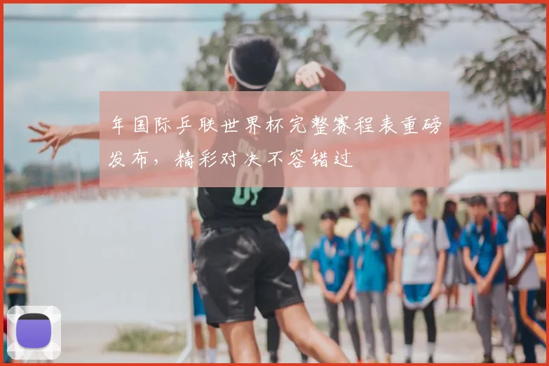 年国际乒联世界杯完整赛程表重磅发布，精彩对决不容错过