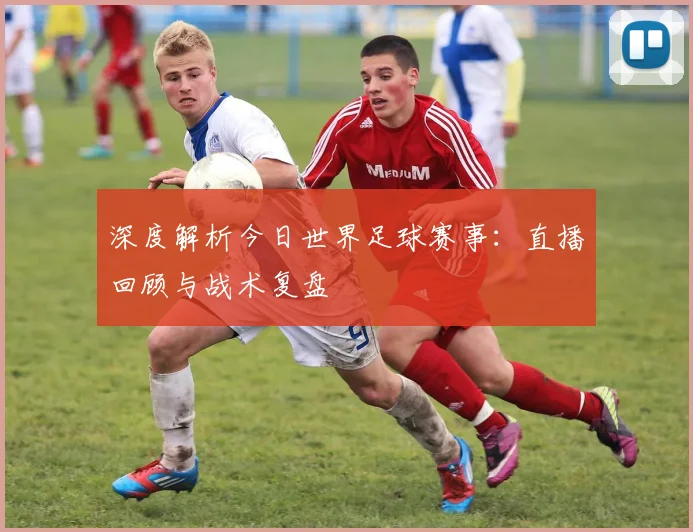 深度解析今日世界足球赛事：直播回顾与战术复盘