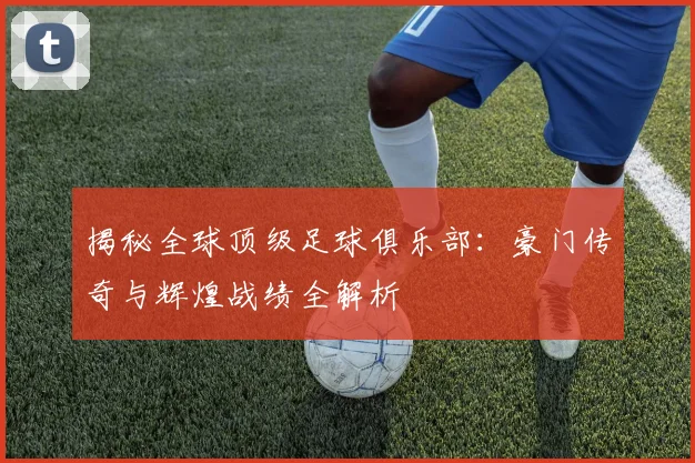 揭秘全球顶级足球俱乐部：豪门传奇与辉煌战绩全解析
