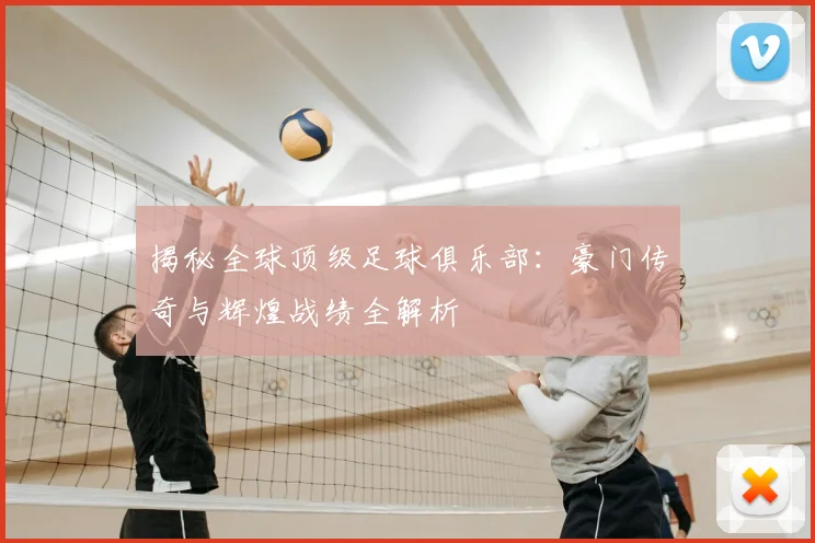 揭秘全球顶级足球俱乐部：豪门传奇与辉煌战绩全解析