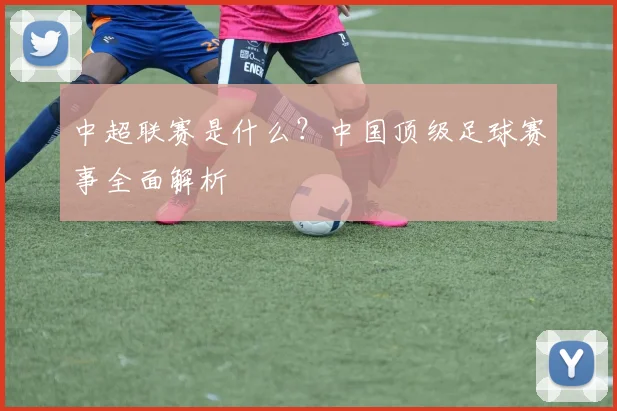 中超联赛是什么？中国顶级足球赛事全面解析
